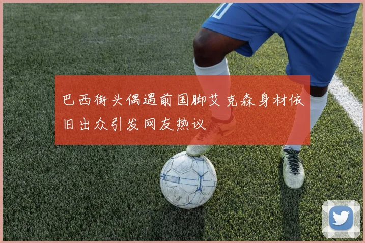 巴西街头偶遇前国脚艾克森身材依旧出众引发网友热议