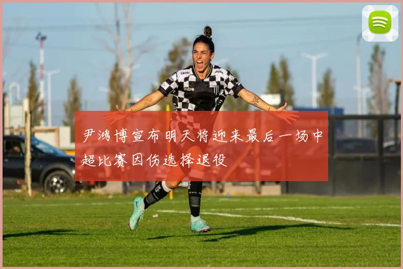 尹鸿博宣布明天将迎来最后一场中超比赛因伤选择退役