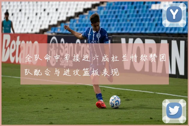 全队命中率接近六成杜兰特称赞团队配合与进攻篮板表现