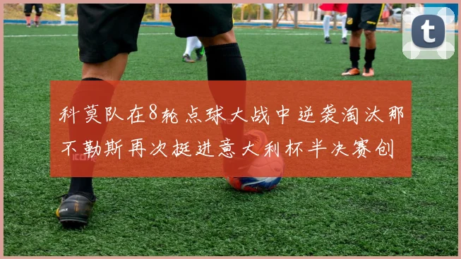科莫队在8轮点球大战中逆袭淘汰那不勒斯再次挺进意大利杯半决赛创造历史