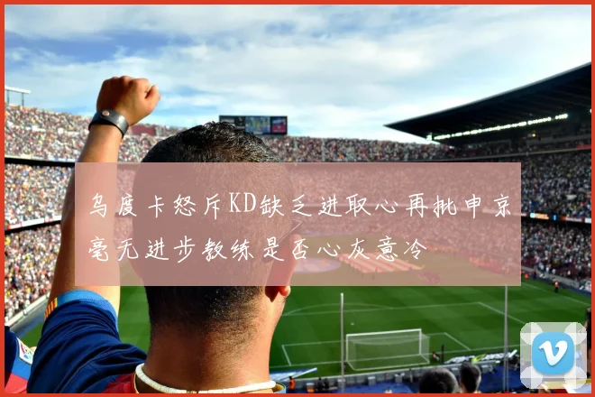 乌度卡怒斥KD缺乏进取心再批申京毫无进步教练是否心灰意冷