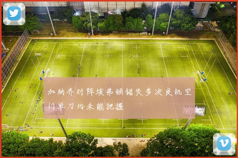 加纳乔对阵埃弗顿错失多次良机空门单刀均未能把握
