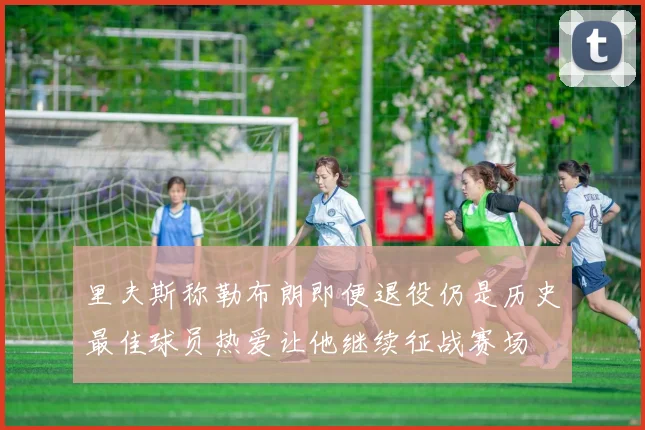 里夫斯称勒布朗即便退役仍是历史最佳球员热爱让他继续征战赛场
