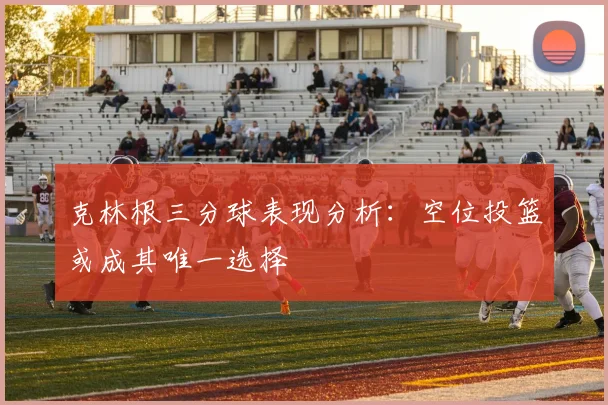 克林根三分球表现分析：空位投篮或成其唯一选择