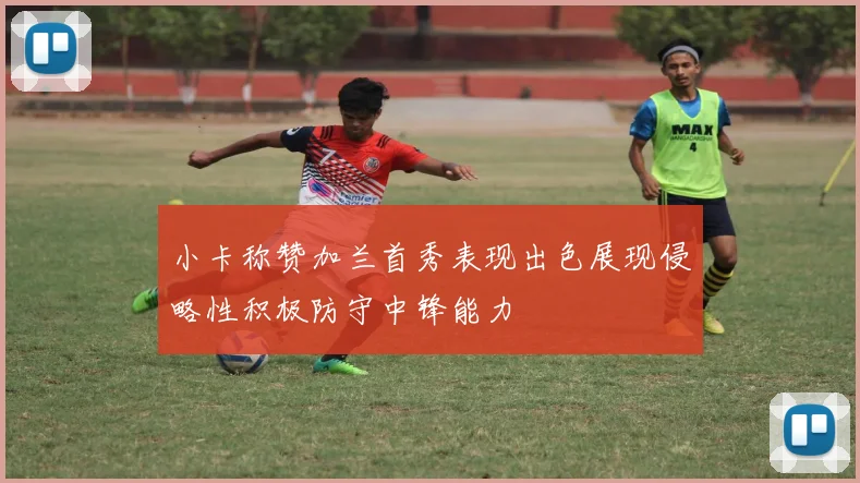 小卡称赞加兰首秀表现出色展现侵略性积极防守中锋能力