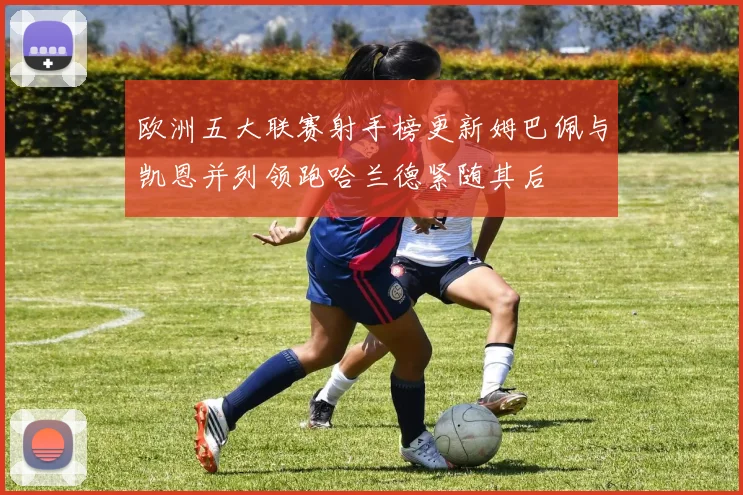 欧洲五大联赛射手榜更新姆巴佩与凯恩并列领跑哈兰德紧随其后