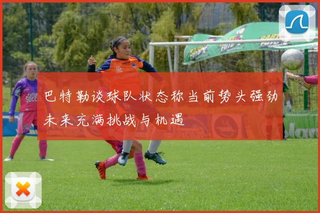 巴特勒谈球队状态称当前势头强劲未来充满挑战与机遇