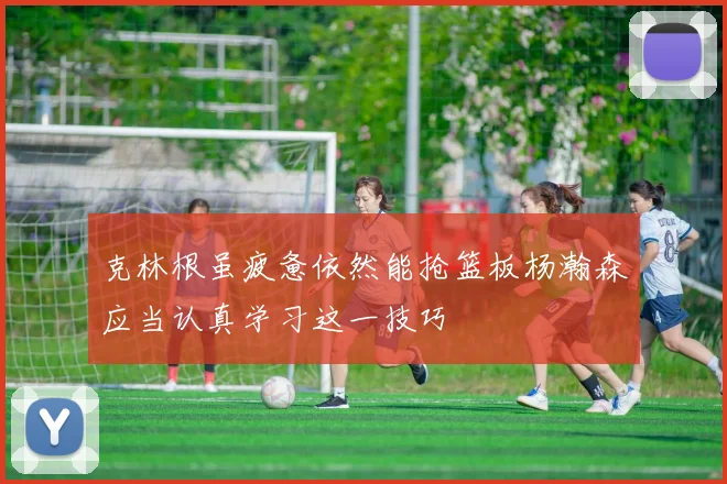 克林根虽疲惫依然能抢篮板杨瀚森应当认真学习这一技巧