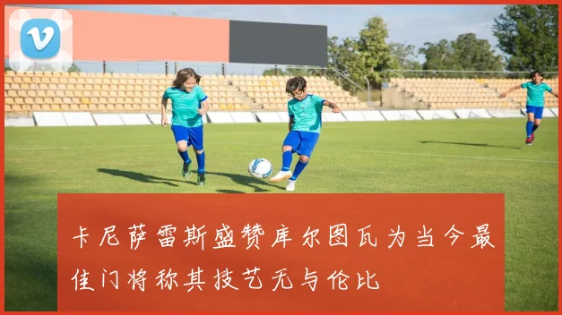 卡尼萨雷斯盛赞库尔图瓦为当今最佳门将称其技艺无与伦比