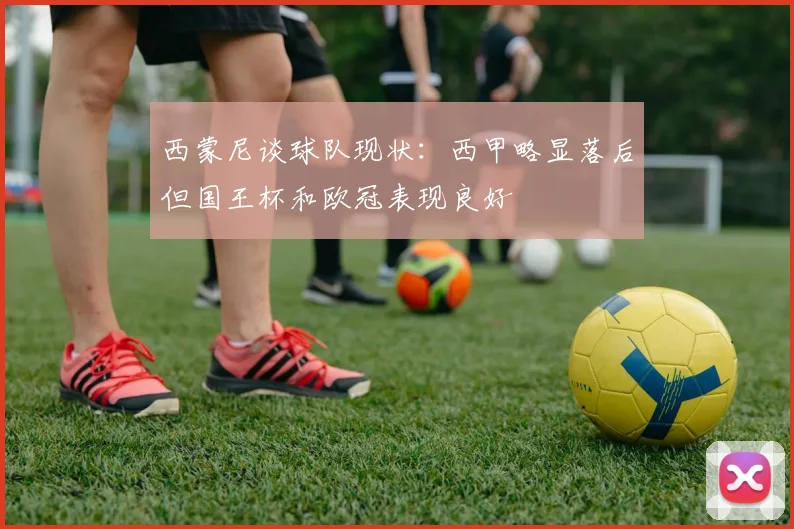 西蒙尼谈球队现状：西甲略显落后但国王杯和欧冠表现良好