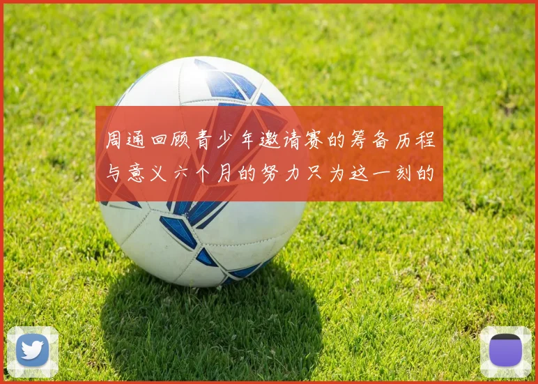 周通回顾青少年邀请赛的筹备历程与意义六个月的努力只为这一刻的精彩