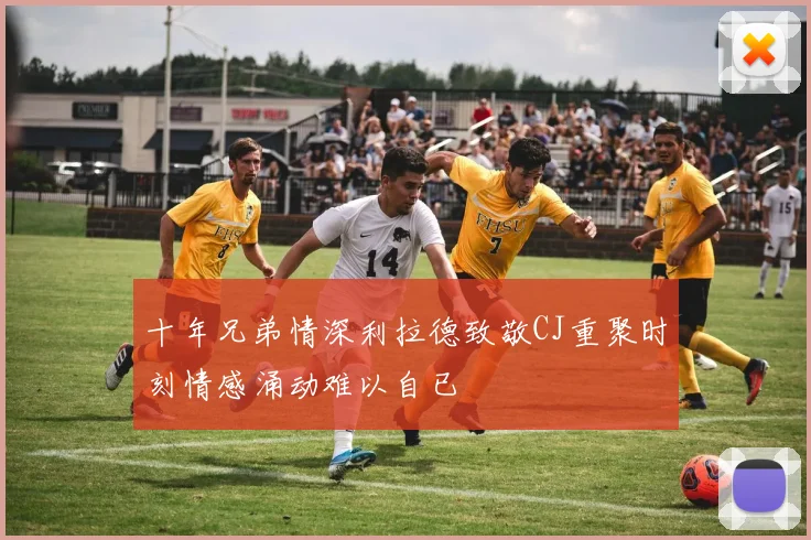 十年兄弟情深利拉德致敬CJ重聚时刻情感涌动难以自已