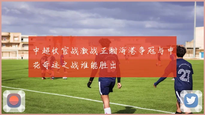 中超收官战激战正酣海港争冠与申花奇迹之战谁能胜出