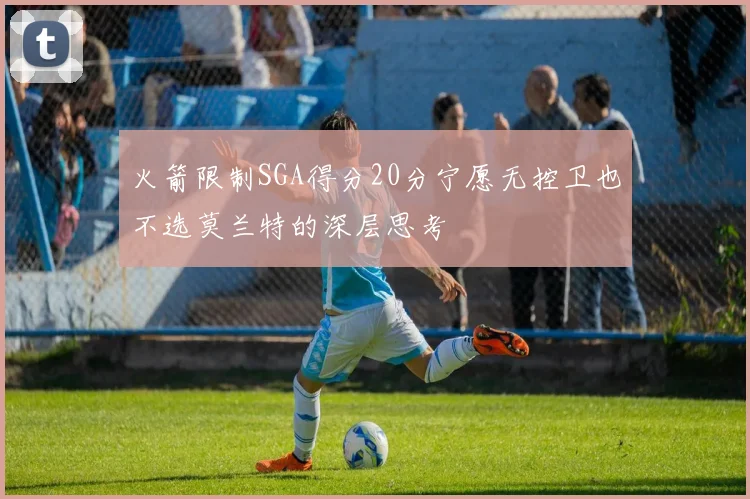 火箭限制SGA得分20分宁愿无控卫也不选莫兰特的深层思考