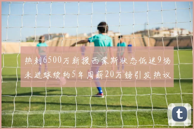 热刺6500万新援西蒙斯状态低迷9场未进球续约5年周薪20万镑引发热议