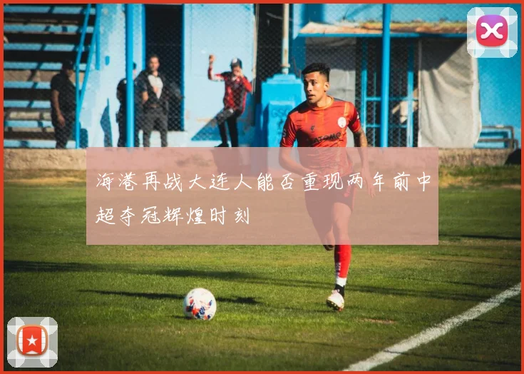 海港再战大连人能否重现两年前中超夺冠辉煌时刻