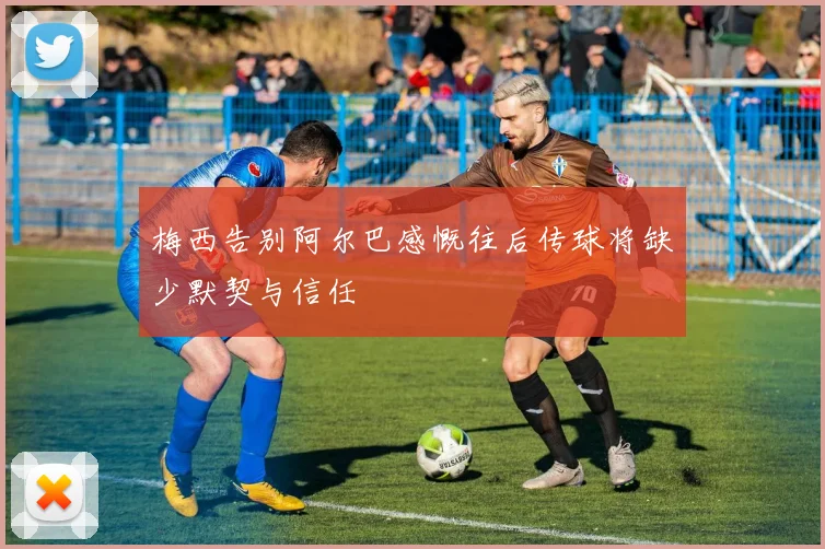 梅西告别阿尔巴感慨往后传球将缺少默契与信任