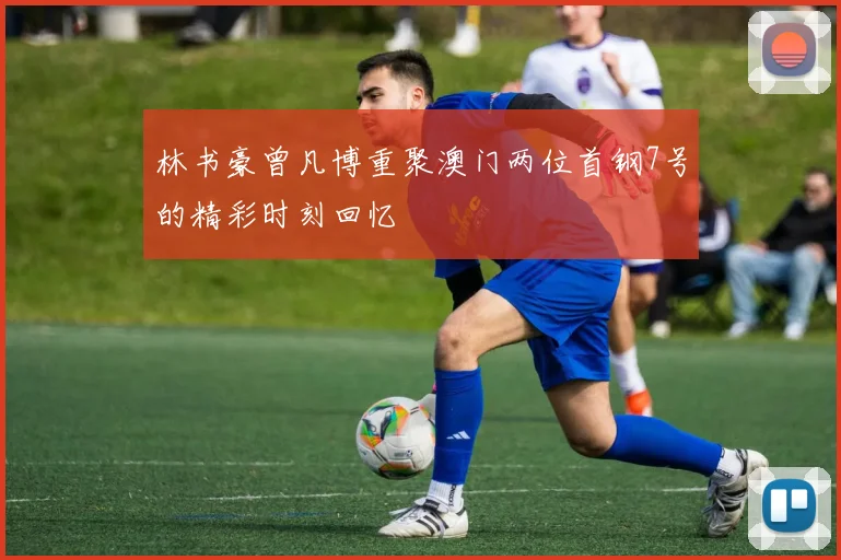 林书豪曾凡博重聚澳门两位首钢7号的精彩时刻回忆