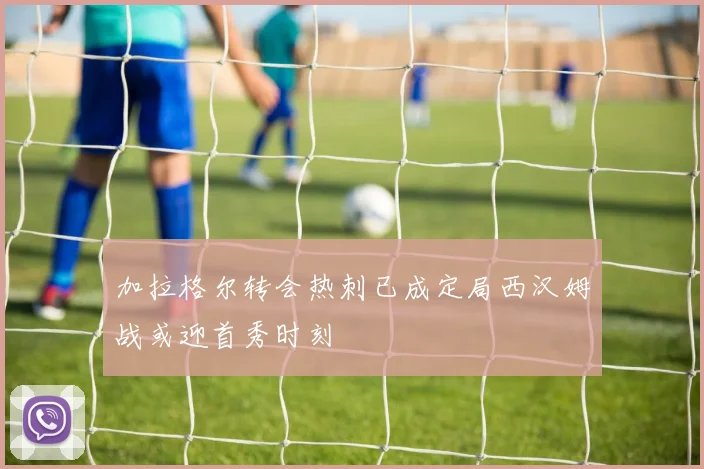加拉格尔转会热刺已成定局西汉姆战或迎首秀时刻