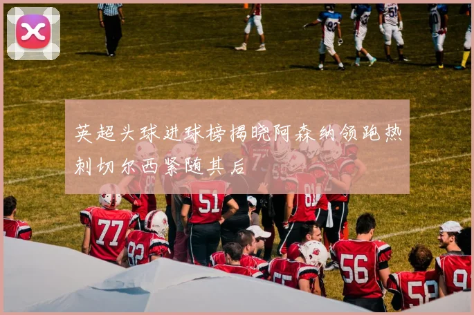 英超头球进球榜揭晓阿森纳领跑热刺切尔西紧随其后