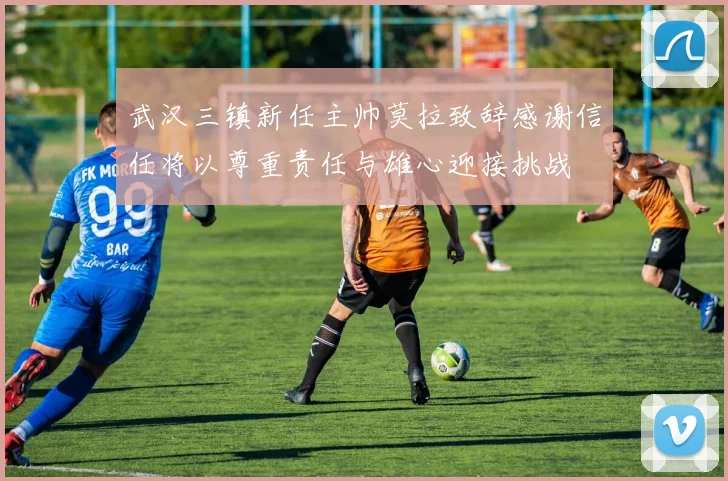 武汉三镇新任主帅莫拉致辞感谢信任将以尊重责任与雄心迎接挑战