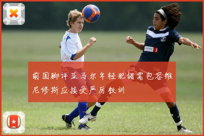 前国脚评亚马尔年轻犯错需包容维尼修斯应接受严厉教训