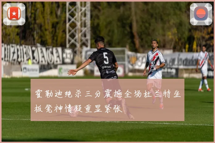 霍勒迪绝杀三分震撼全场杜兰特坐板凳神情凝重显紧张