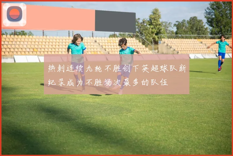 热刺连续九轮不胜创下英超球队新纪录成为不胜场次最多的队伍