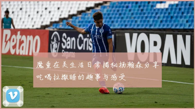 魔童在美生活日常揭秘杨瀚森分享吃喝拉撒睡的趣事与感受