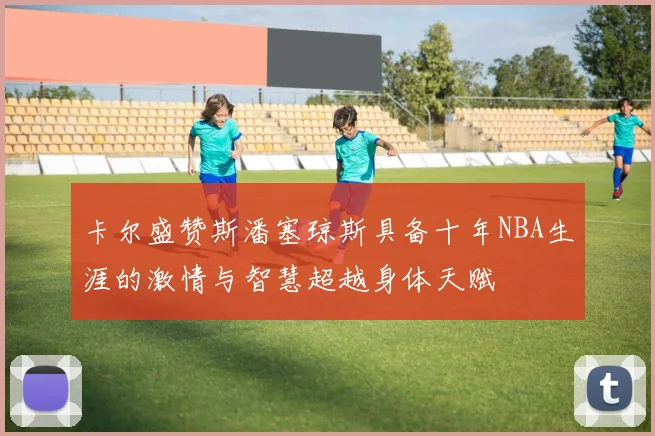 卡尔盛赞斯潘塞琼斯具备十年NBA生涯的激情与智慧超越身体天赋