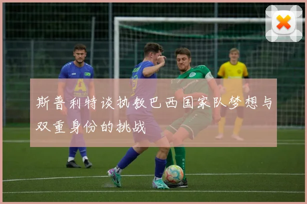 斯普利特谈执教巴西国家队梦想与双重身份的挑战