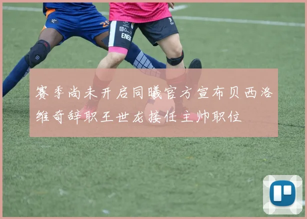 赛季尚未开启同曦官方宣布贝西洛维奇辞职王世龙接任主帅职位