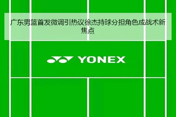 广东男篮首发微调引热议徐杰持球分担角色成战术新焦点（milan）